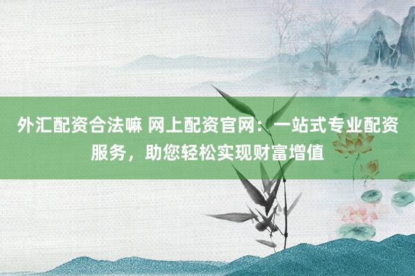 外汇配资合法嘛 网上配资官网：一站式专业配资服务，助您轻松实现财富增值