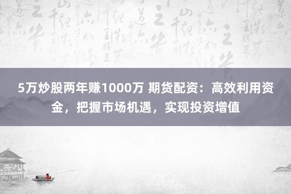 5万炒股两年赚1000万 期货配资：高效利用资金，把握市场机遇，实现投资增值
