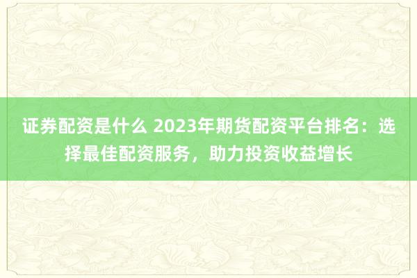 证券配资是什么 2023年期货配资平台排名：选择最佳配资服务，助力投资收益增长