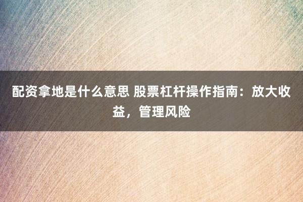配资拿地是什么意思 股票杠杆操作指南：放大收益，管理风险