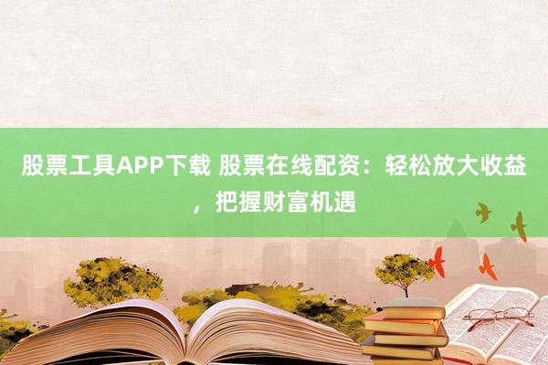 股票工具APP下载 股票在线配资：轻松放大收益，把握财富机遇