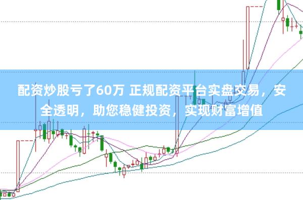 配资炒股亏了60万 正规配资平台实盘交易，安全透明，助您稳健投资，实现财富增值