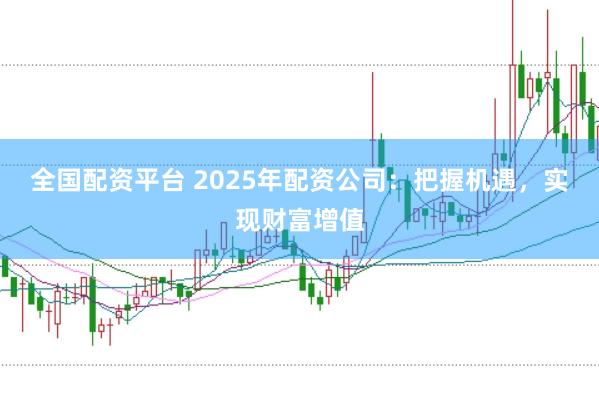 全国配资平台 2025年配资公司：把握机遇，实现财富增值