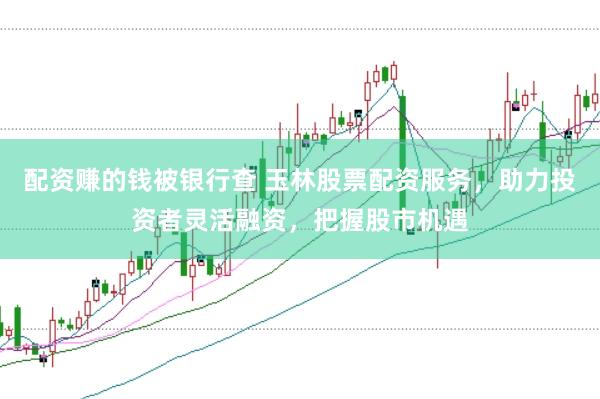 配资赚的钱被银行查 玉林股票配资服务，助力投资者灵活融资，把握股市机遇