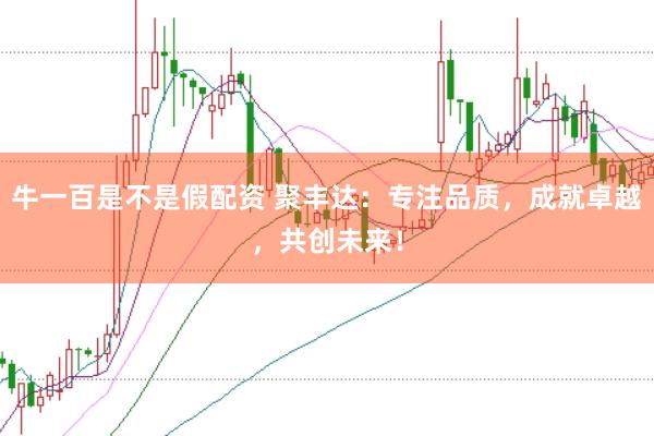 牛一百是不是假配资 聚丰达：专注品质，成就卓越，共创未来！