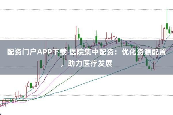 配资门户APP下载 医院集中配资：优化资源配置，助力医疗发展