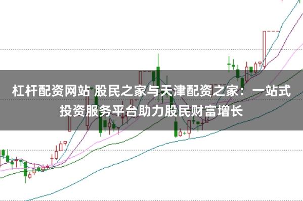 杠杆配资网站 股民之家与天津配资之家：一站式投资服务平台助力股民财富增长