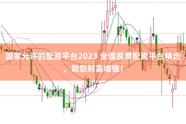国家允许的配资平台2023 全国股票配资平台精选，助您财富增值！