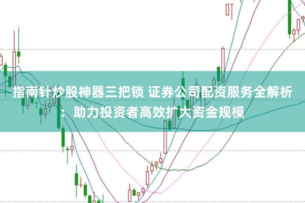 指南针炒股神器三把锁 证券公司配资服务全解析：助力投资者高效扩大资金规模