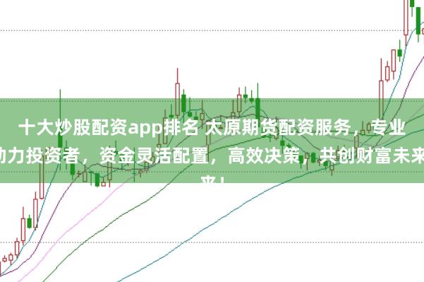十大炒股配资app排名 太原期货配资服务，专业助力投资者，资金灵活配置，高效决策，共创财富未来！