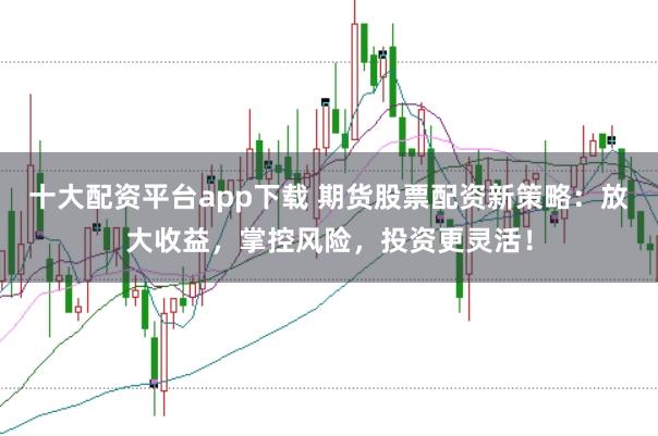 十大配资平台app下载 期货股票配资新策略：放大收益，掌控风险，投资更灵活！