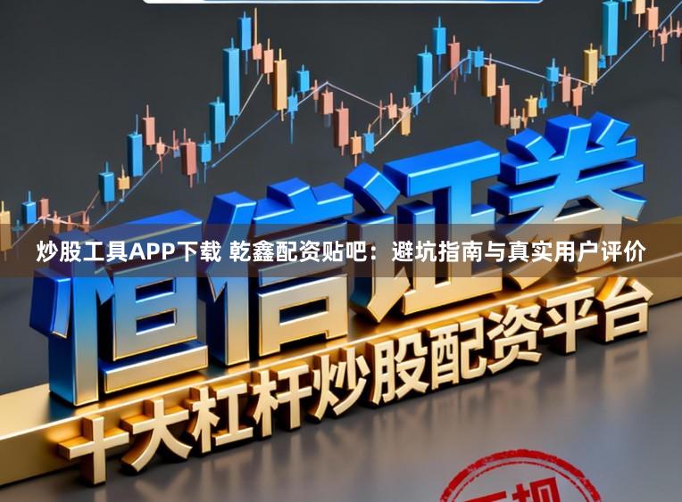 炒股工具APP下载 乾鑫配资贴吧：避坑指南与真实用户评价