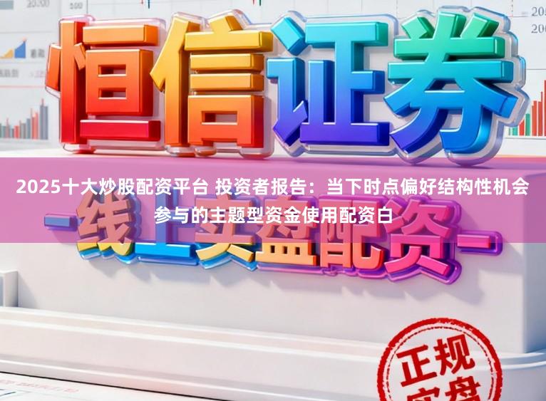 2025十大炒股配资平台 投资者报告：当下时点偏好结构性机会参与的主题型资金使用配资白
