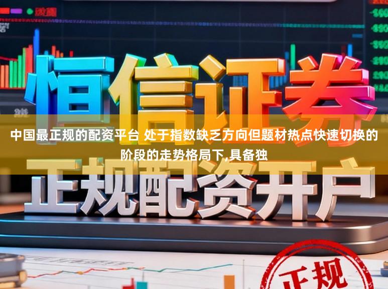 中国最正规的配资平台 处于指数缺乏方向但题材热点快速切换的阶段的走势格局下,具备独