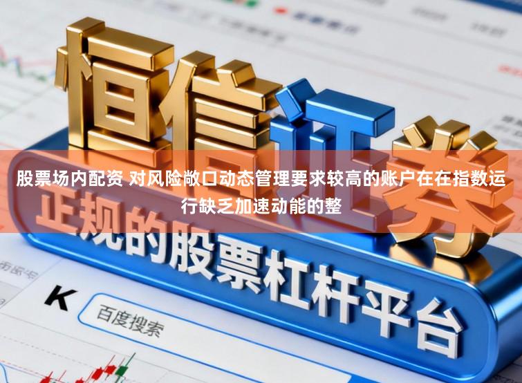 股票场内配资 对风险敞口动态管理要求较高的账户在在指数运行缺乏加速动能的整