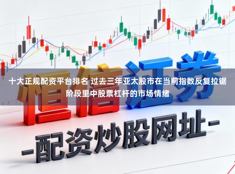 十大正规配资平台排名 过去三年亚太股市在当前指数反复拉锯阶段里中股票杠杆的市场情绪