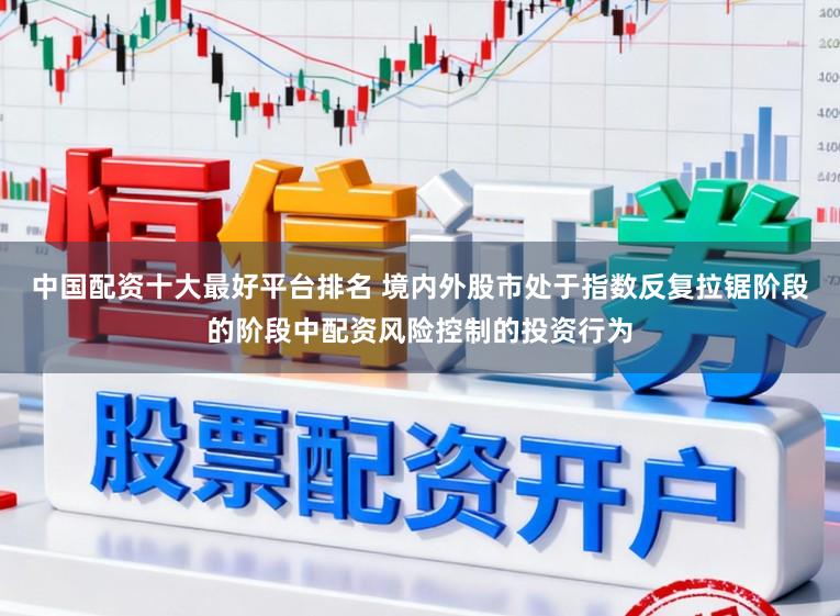 中国配资十大最好平台排名 境内外股市处于指数反复拉锯阶段的阶段中配资风险控制的投资行为